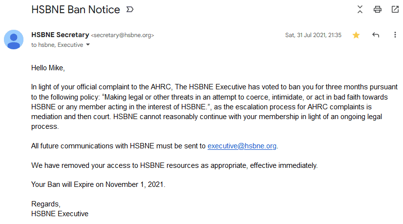 Screenshot of an email dated 31 July 2020 at 9:35pm, from secretary@hsbne.org, subject "HSBNE Ban Notice". Email text as follows: Hello Mike, In light of your official complaint to the AHRC, The HSBNE Executive has voted to ban you for three months pursuant to the following policy: 'Making legal or other threats in an attempt to coerce, intimidate, or act in bad faith towards HSBNE or any member acting in the interest of HSBNE.', as the escalation process for AHRC complaints is mediation and then court. HSBNE cannot reasonably continue with your membership in light of an ongoing legal process. All future communications with HSBNE must be sent to executive@hsbne.org. We have removed your access to HSBNE resources as appropriate, effective immediately. Your Ban will Expire on November 1, 2021. Regards, HSBNE Executive